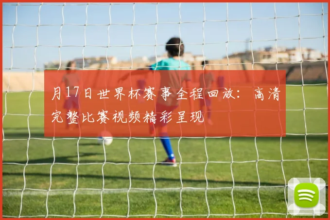 月17日世界杯赛事全程回放：高清完整比赛视频精彩呈现