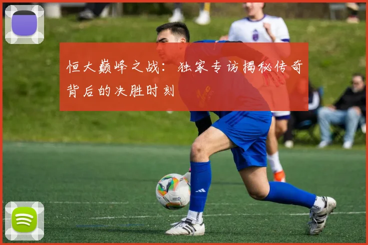 恒大巅峰之战：独家专访揭秘传奇背后的决胜时刻
