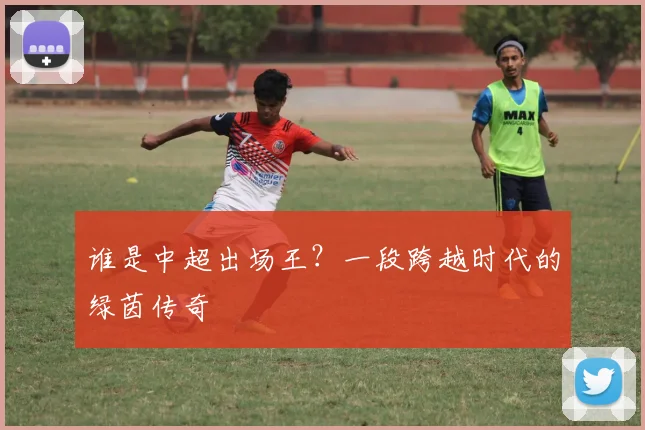 谁是中超出场王?一段跨越时代的绿茵传奇