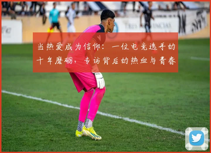 当热爱成为信仰:一位电竞选手的十年磨砺,专访背后的热血与青春