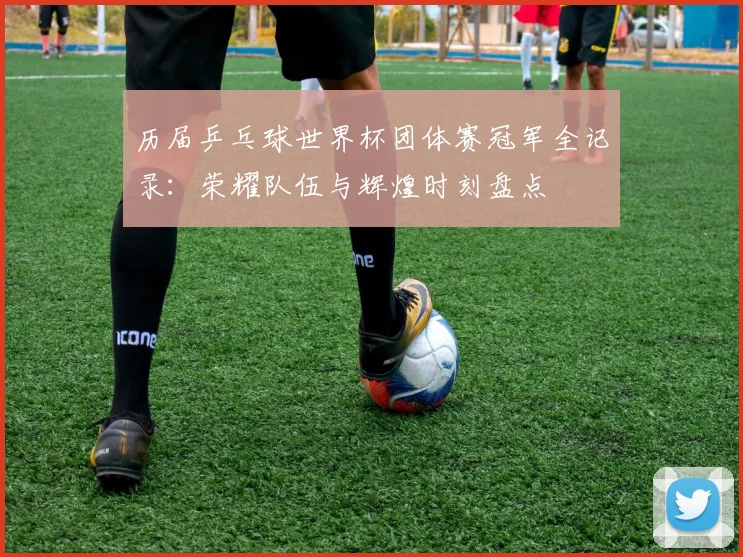 历届乒乓球世界杯团体赛冠军全记录：荣耀队伍与辉煌时刻盘点