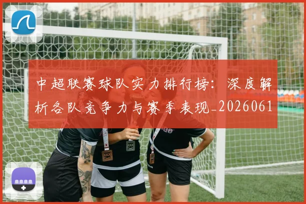 中超联赛球队实力排行榜：深度解析各队竞争力与赛季表现_20260611140815