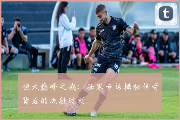 恒大巅峰之战:独家专访揭秘传奇背后的决胜时刻