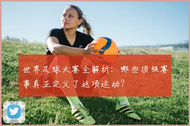 世界足球大赛全解析：哪些顶级赛事真正定义了这项运动？